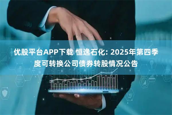 优股平台APP下载 恒逸石化: 2025年第四季度可转换公司债券转股情况公告