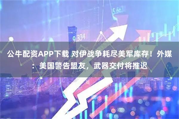 公牛配资APP下载 对伊战争耗尽美军库存！外媒：美国警告盟友，武器交付将推迟